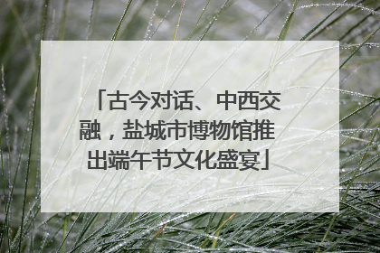 古今对话、中西交融，盐城市博物馆推出端午节文化盛宴